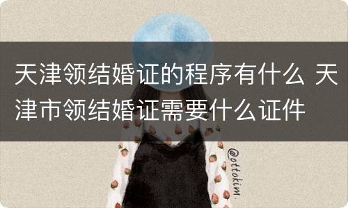 天津领结婚证的程序有什么 天津市领结婚证需要什么证件
