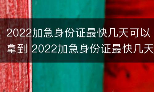 2022加急身份证最快几天可以拿到 2022加急身份证最快几天可以拿到呢
