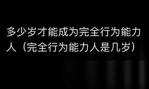 多少岁才能成为完全行为能力人（完全行为能力人是几岁）