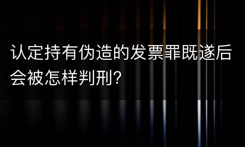 认定持有伪造的发票罪既遂后会被怎样判刑?