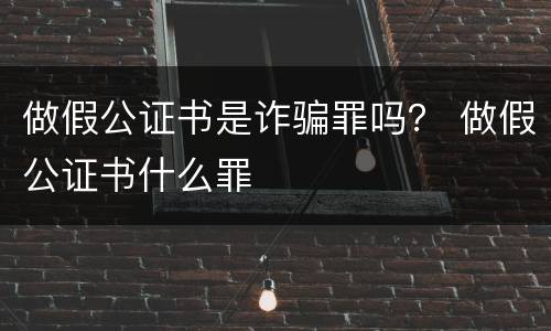 做假公证书是诈骗罪吗？ 做假公证书什么罪