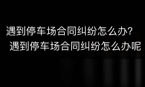 遇到停车场合同纠纷怎么办？ 遇到停车场合同纠纷怎么办呢