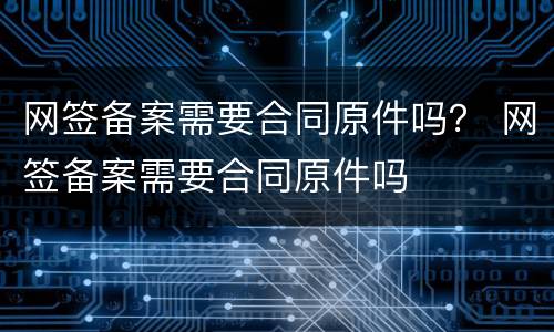 网签备案需要合同原件吗？ 网签备案需要合同原件吗