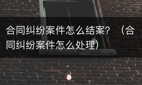 合同纠纷案件怎么结案？（合同纠纷案件怎么处理）