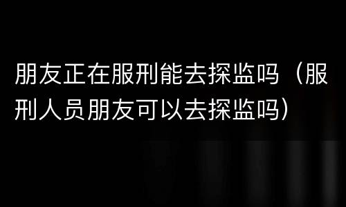 朋友正在服刑能去探监吗（服刑人员朋友可以去探监吗）