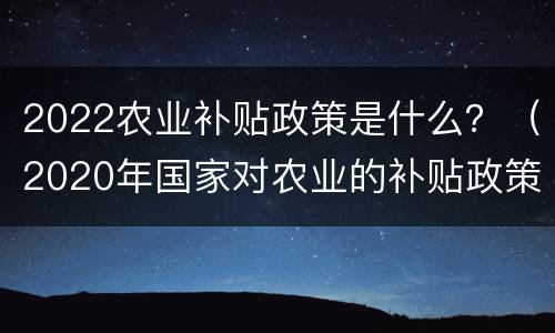 2022农业补贴政策是什么？（2020年国家对农业的补贴政策）