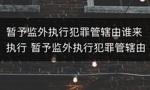 暂予监外执行犯罪管辖由谁来执行 暂予监外执行犯罪管辖由谁来执行呢