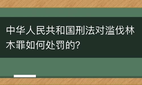 中华人民共和国刑法对滥伐林木罪如何处罚的？