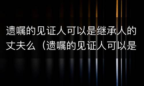 遗嘱的见证人可以是继承人的丈夫么（遗嘱的见证人可以是继承人吗）