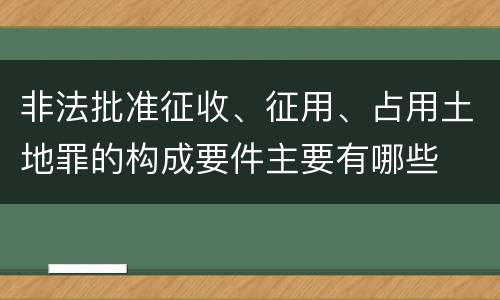 非法批准征收、征用、占用土地罪的构成要件主要有哪些