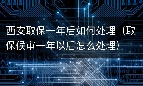西安取保一年后如何处理（取保候审一年以后怎么处理）