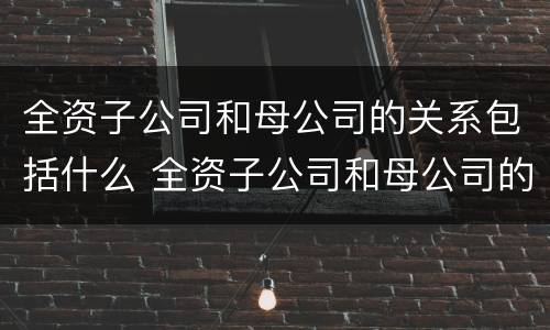 全资子公司和母公司的关系包括什么 全资子公司和母公司的关系包括什么