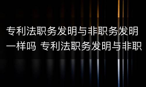 专利法职务发明与非职务发明一样吗 专利法职务发明与非职务发明一样吗对吗