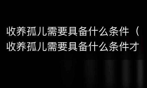 收养孤儿需要具备什么条件（收养孤儿需要具备什么条件才能办理）