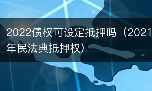 2022债权可设定抵押吗（2021年民法典抵押权）