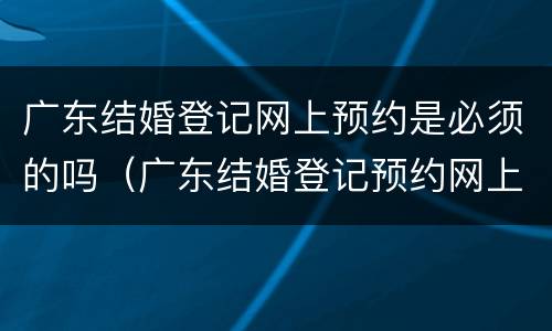 广东结婚登记网上预约是必须的吗（广东结婚登记预约网上预约）