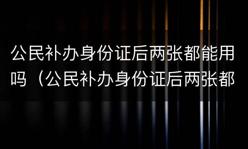 公民补办身份证后两张都能用吗（公民补办身份证后两张都能用吗）