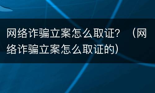 网络诈骗立案怎么取证？（网络诈骗立案怎么取证的）