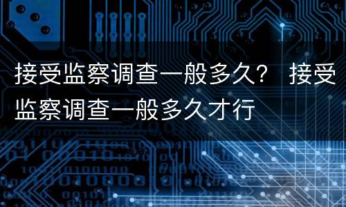 接受监察调查一般多久？ 接受监察调查一般多久才行