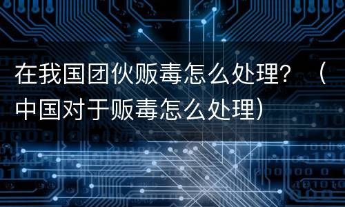 在我国团伙贩毒怎么处理？（中国对于贩毒怎么处理）