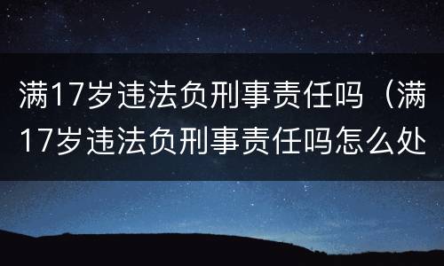 满17岁违法负刑事责任吗（满17岁违法负刑事责任吗怎么处理）