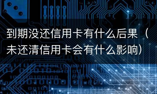 到期没还信用卡有什么后果（未还清信用卡会有什么影响）