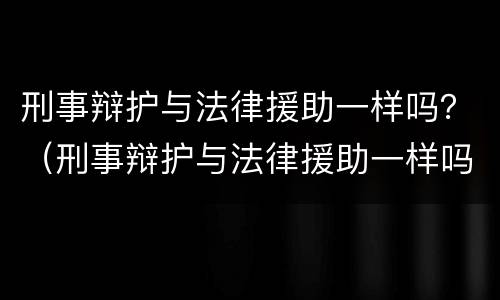 刑事辩护与法律援助一样吗？（刑事辩护与法律援助一样吗知乎）