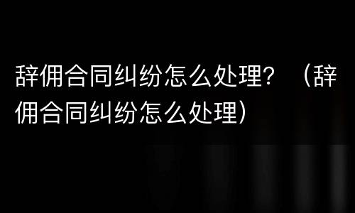 辞佣合同纠纷怎么处理？（辞佣合同纠纷怎么处理）