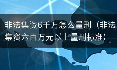 非法集资6千万怎么量刑（非法集资六百万元以上量刑标准）