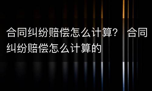 合同纠纷赔偿怎么计算？ 合同纠纷赔偿怎么计算的