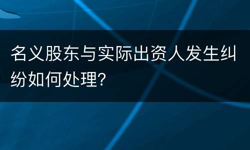 名义股东与实际出资人发生纠纷如何处理？