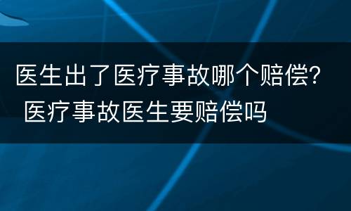 医生出了医疗事故哪个赔偿？ 医疗事故医生要赔偿吗