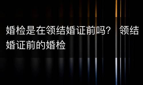 婚检是在领结婚证前吗？ 领结婚证前的婚检
