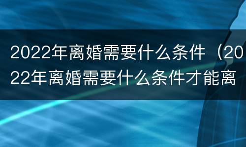 2022年离婚需要什么条件（2022年离婚需要什么条件才能离婚）