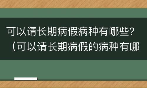 可以请长期病假病种有哪些？（可以请长期病假的病种有哪些）