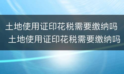 土地使用证印花税需要缴纳吗 土地使用证印花税需要缴纳吗多少钱