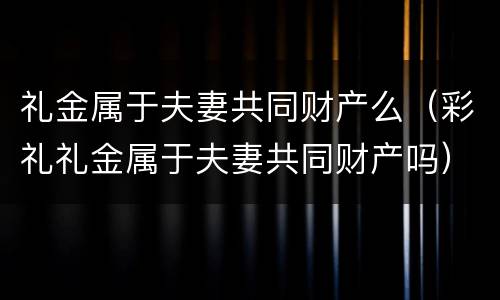 礼金属于夫妻共同财产么（彩礼礼金属于夫妻共同财产吗）