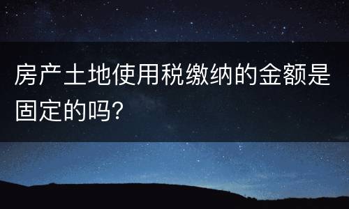 房产土地使用税缴纳的金额是固定的吗？