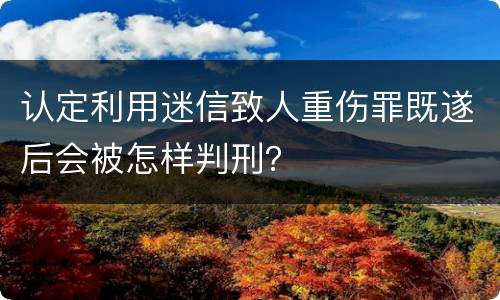 认定利用迷信致人重伤罪既遂后会被怎样判刑？