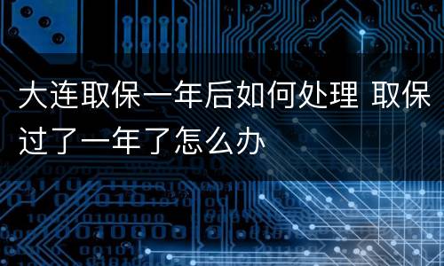 大连取保一年后如何处理 取保过了一年了怎么办