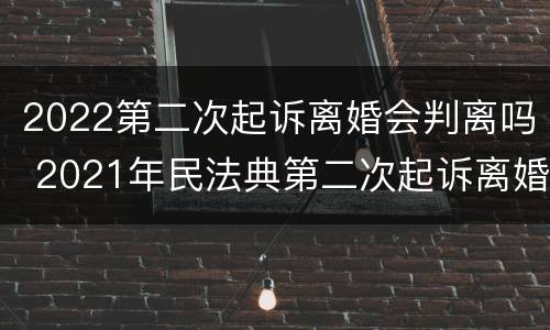 2022第二次起诉离婚会判离吗 2021年民法典第二次起诉离婚是一定要判离吗