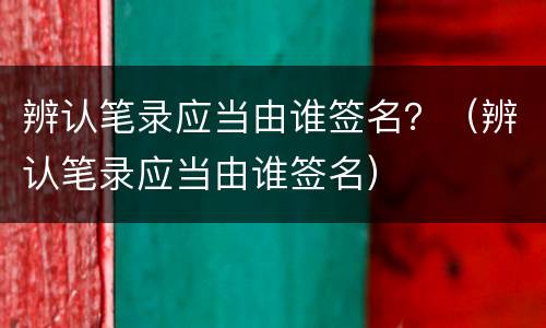 辨认笔录应当由谁签名？（辨认笔录应当由谁签名）