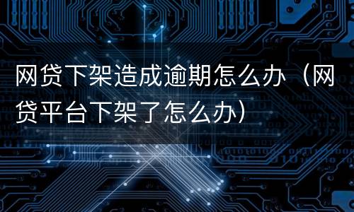 网贷下架造成逾期怎么办（网贷平台下架了怎么办）