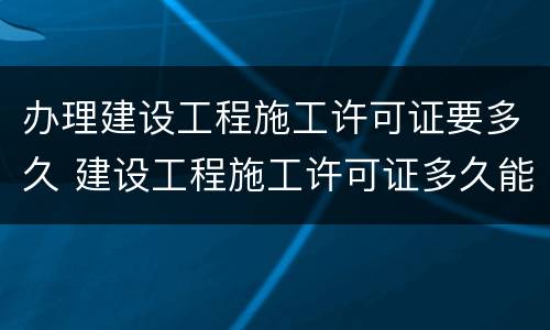 办理建设工程施工许可证要多久 建设工程施工许可证多久能办下来