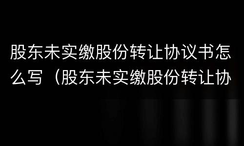 股东未实缴股份转让协议书怎么写（股东未实缴股份转让协议书怎么写的）