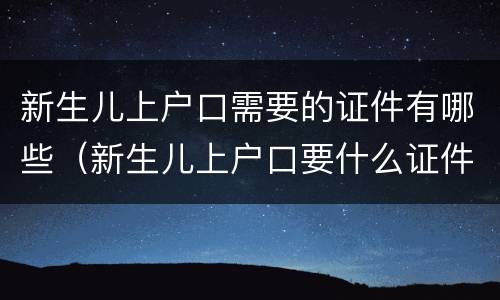 新生儿上户口需要的证件有哪些（新生儿上户口要什么证件?）