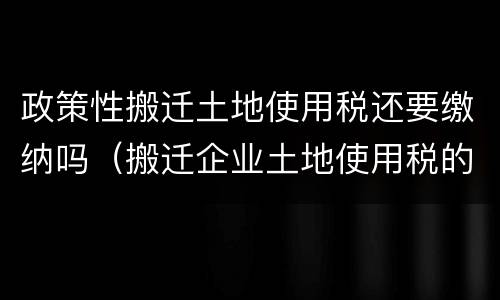 政策性搬迁土地使用税还要缴纳吗（搬迁企业土地使用税的税收政策）