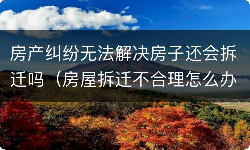 房产纠纷无法解决房子还会拆迁吗（房屋拆迁不合理怎么办）