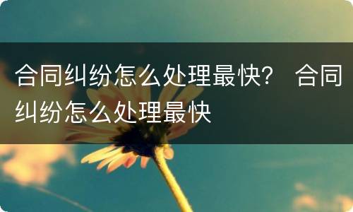 合同纠纷怎么处理最快？ 合同纠纷怎么处理最快