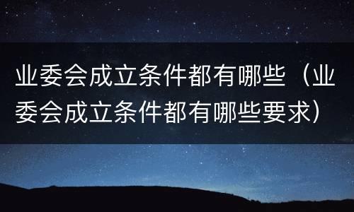 业委会成立条件都有哪些（业委会成立条件都有哪些要求）